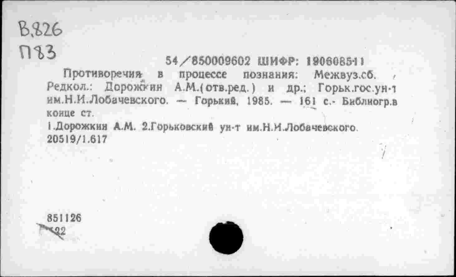 ﻿
'	54/850009602 ШИФР: 1 »060854 I
Противоречия в процессе познания: Межвуз.сб. < Редкол.: Дорожкин А.МДотв.ред.) и др.; Горьк.гос.ун-1 им.Н.И.Лобачевского. — Горький, 1985. — 161 с.- Библиогр.в конце ст.
1.Дорожкин А.М. 2.Горьковские ун-т им.Н.И.Лобачевского. 20519/1.617
851126